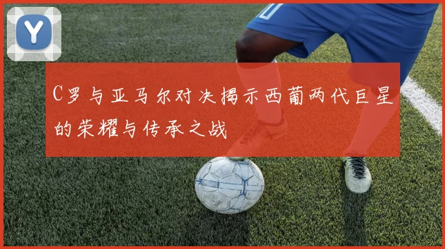 C罗与亚马尔对决揭示西葡两代巨星的荣耀与传承之战