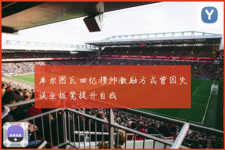 库尔图瓦回忆穆帅激励方式曾因失误坐板凳提升自我