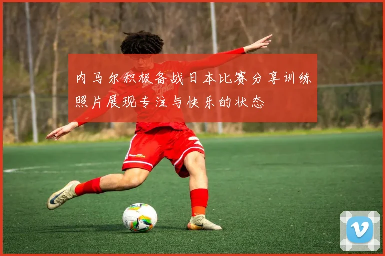 内马尔积极备战日本比赛分享训练照片展现专注与快乐的状态
