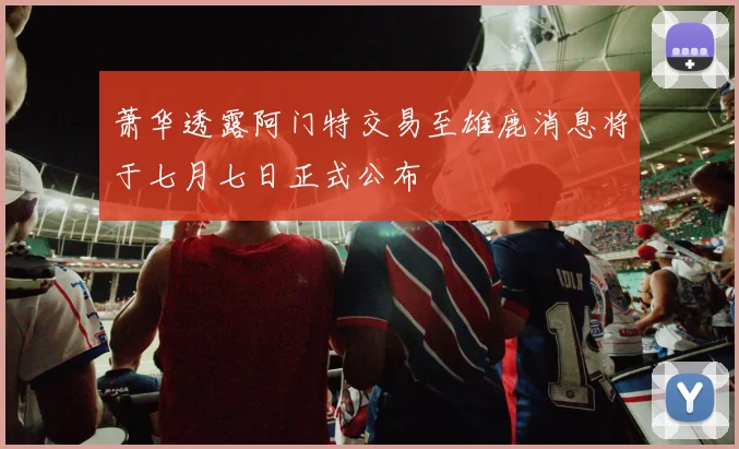萧华透露阿门特交易至雄鹿消息将于七月七日正式公布