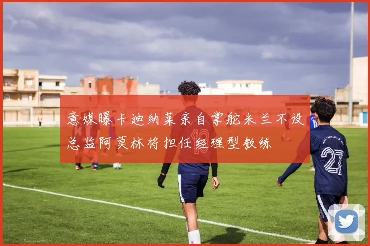 意媒曝卡迪纳莱亲自掌舵米兰不设总监阿莫林将担任经理型教练