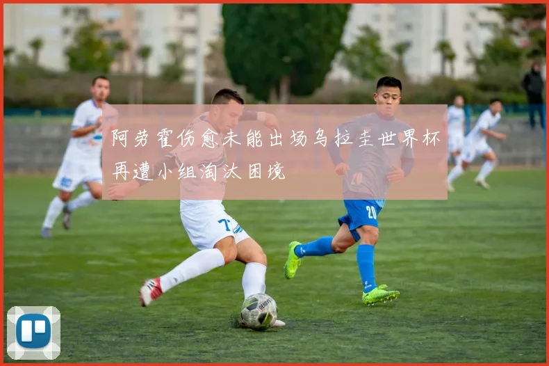 阿劳霍伤愈未能出场乌拉圭世界杯再遭小组淘汰困境