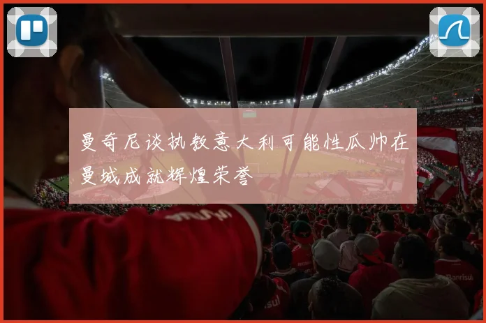 曼奇尼谈执教意大利可能性瓜帅在曼城成就辉煌荣誉