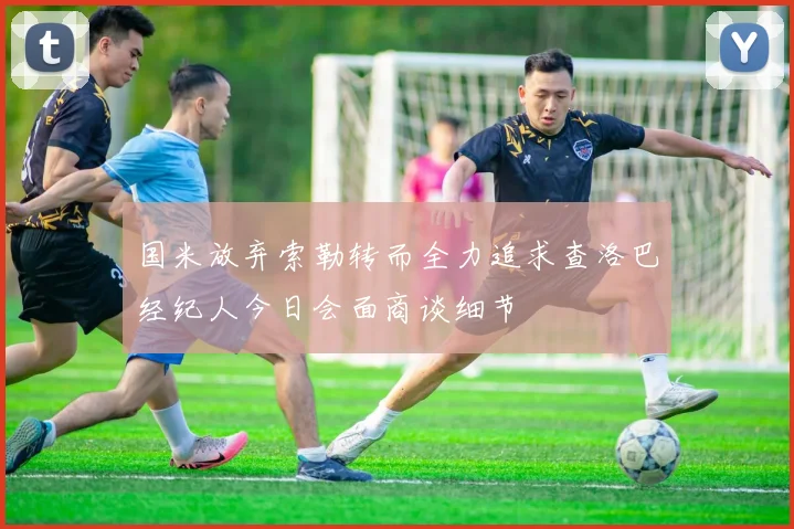 国米放弃索勒转而全力追求查洛巴经纪人今日会面商谈细节