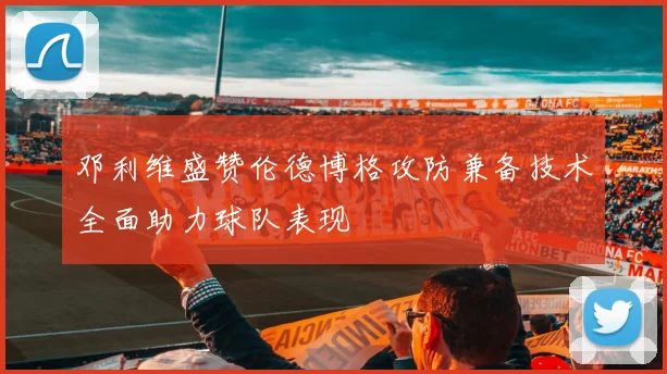 邓利维盛赞伦德博格攻防兼备技术全面助力球队表现
