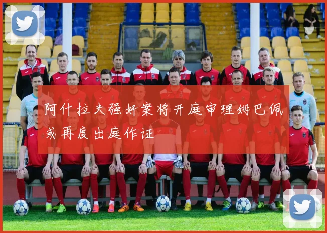 阿什拉夫强奸案将开庭审理姆巴佩或再度出庭作证