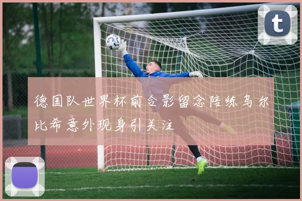 德国队世界杯前合影留念陪练乌尔比希意外现身引关注
