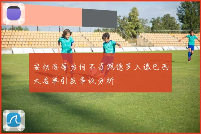 安切洛蒂为何不召佩德罗入选巴西大名单引发争议分析