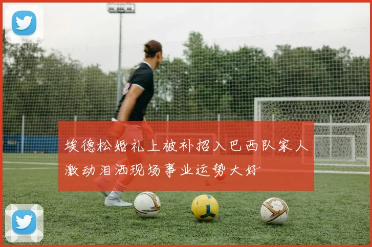 埃德松婚礼上被补招入巴西队家人激动泪洒现场事业运势大好
