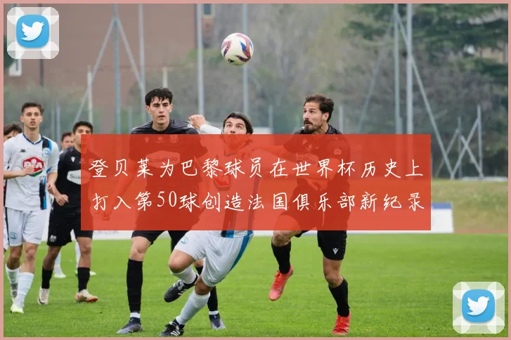 登贝莱为巴黎球员在世界杯历史上打入第50球创造法国俱乐部新纪录