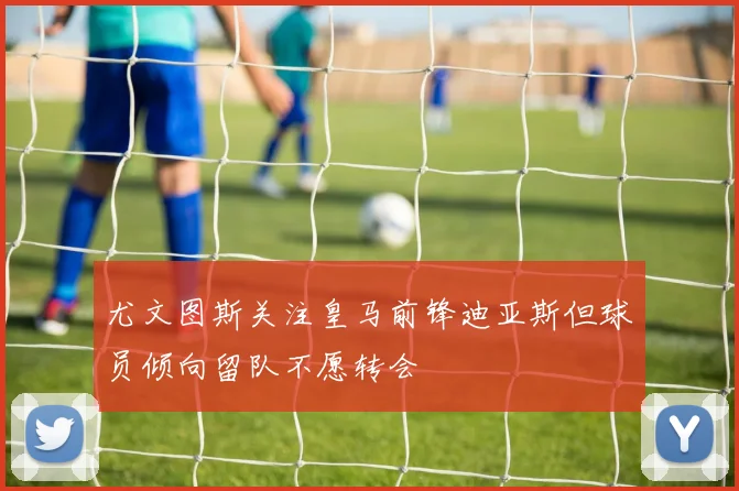 尤文图斯关注皇马前锋迪亚斯但球员倾向留队不愿转会