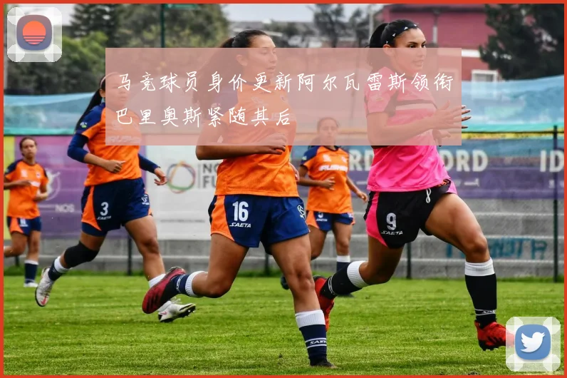马竞球员身价更新阿尔瓦雷斯领衔巴里奥斯紧随其后