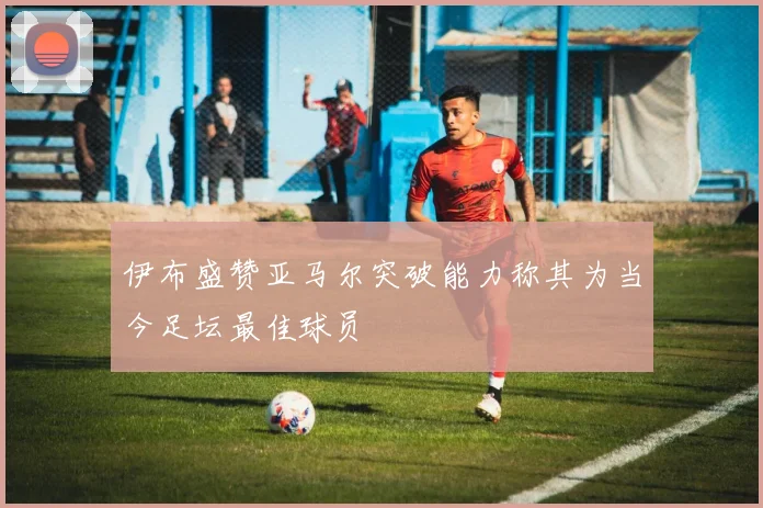 伊布盛赞亚马尔突破能力称其为当今足坛最佳球员