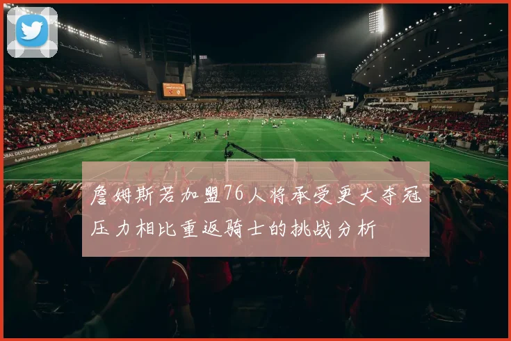詹姆斯若加盟76人将承受更大夺冠压力相比重返骑士的挑战分析