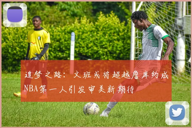 追梦之路：文班或将超越詹库约成NBA第一人引发审美新期待