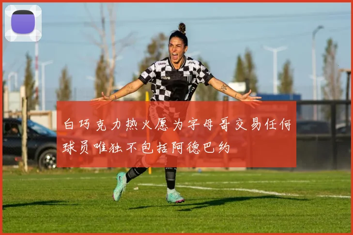 白巧克力热火愿为字母哥交易任何球员唯独不包括阿德巴约