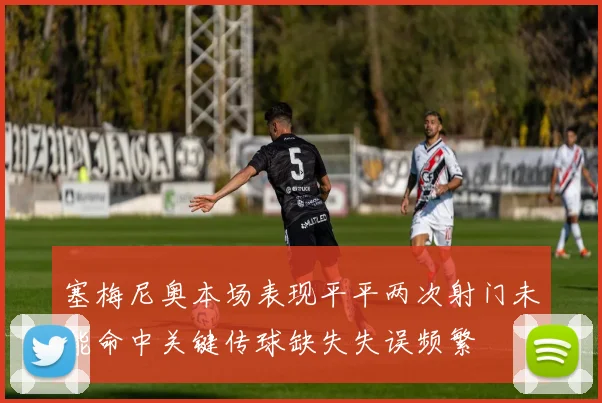 塞梅尼奥本场表现平平两次射门未能命中关键传球缺失失误频繁