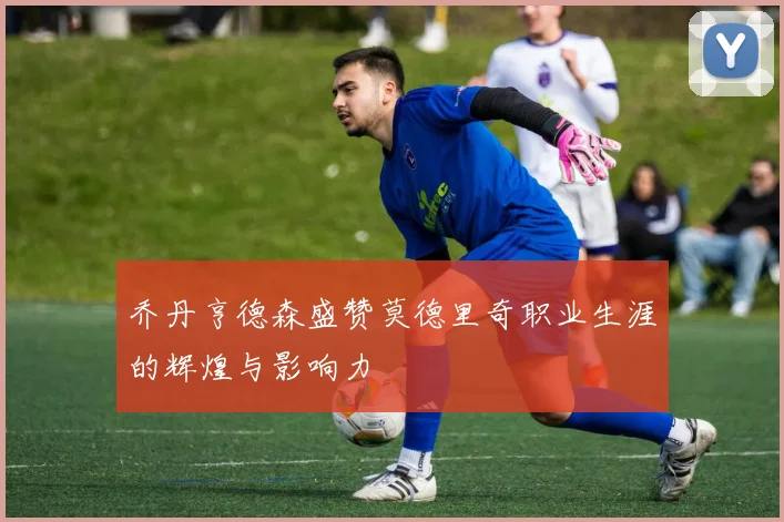 乔丹亨德森盛赞莫德里奇职业生涯的辉煌与影响力