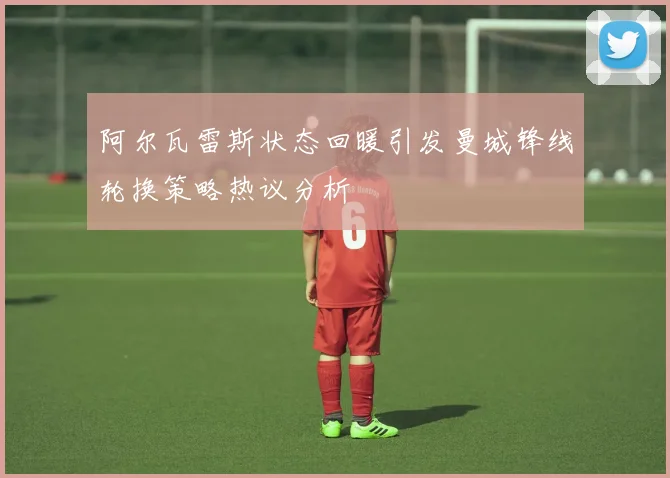 阿尔瓦雷斯状态回暖引发曼城锋线轮换策略热议分析